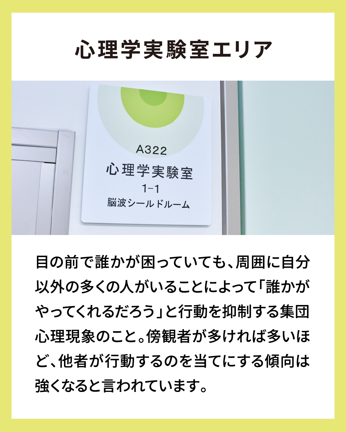 心理学実験室エリア 目の前で誰かが困っていても、周囲に自分以外の多くの人がいることによって「誰かがやってくれるだろう」と行動を抑制する集団心理現象のこと。傍観者が多ければ多いほど、他者が行動するのを当てにする傾向は強くなると言われています。