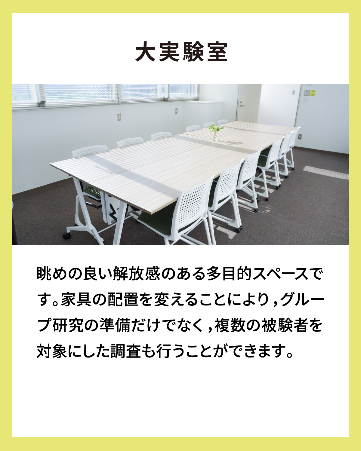 大実験室 眺めの良い解放感のある多目的スペースです。家具の配置を変えることにより，グループ研究の準備だけでなく，複数の被験者を対象にした調査も行うことができます。